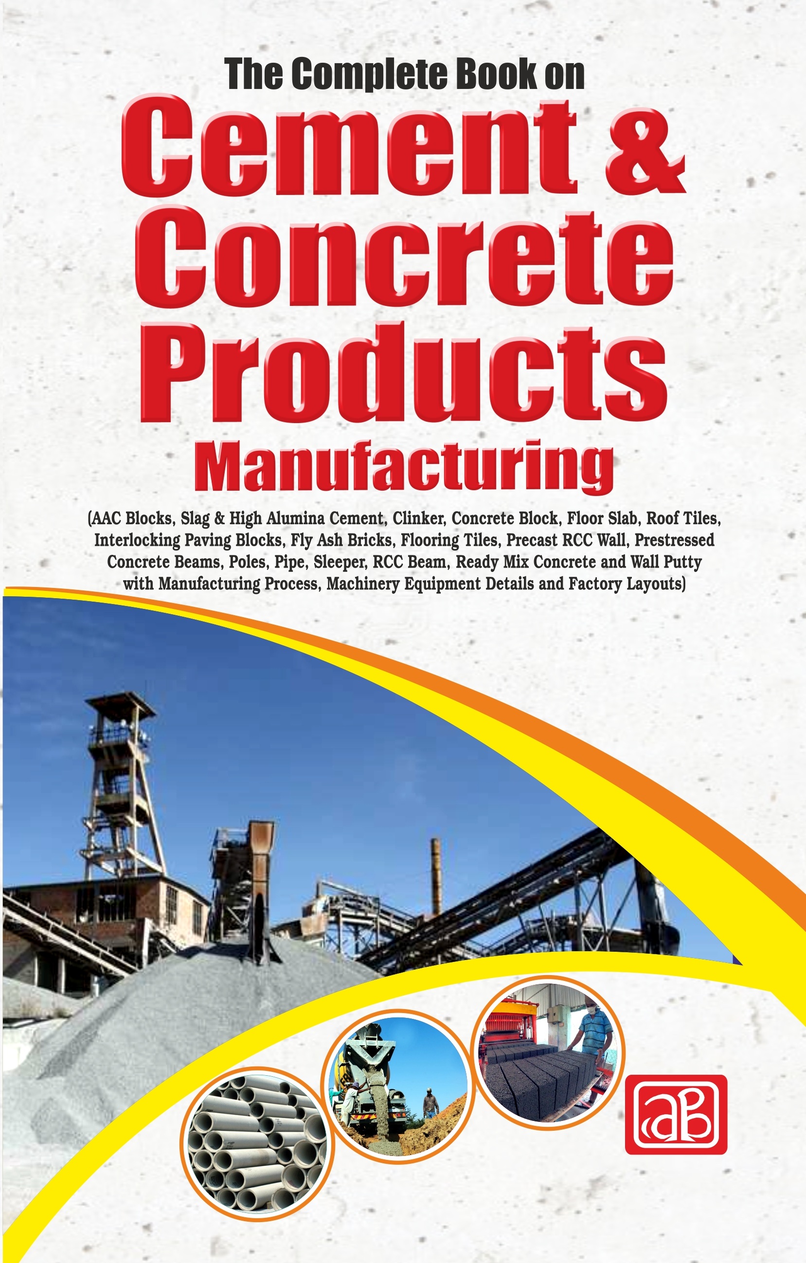 The Complete Book on Cement & Concrete Products Manufacturing (AAC Blocks, Slag & High Alumina Cement, Clinker, Concrete Block, Floor Slab, Roof Tiles, Interlocking Paving Blocks, Fly Ash Bricks, Flooring Tiles, Precast RCC Wall, Prestressed Concrete Beams, Poles, Pipe, Sleeper, RCC Beam, Ready Mix Concrete and Wall Putty with Manufacturing Process, Machinery Equipment Details and Factory Layouts)