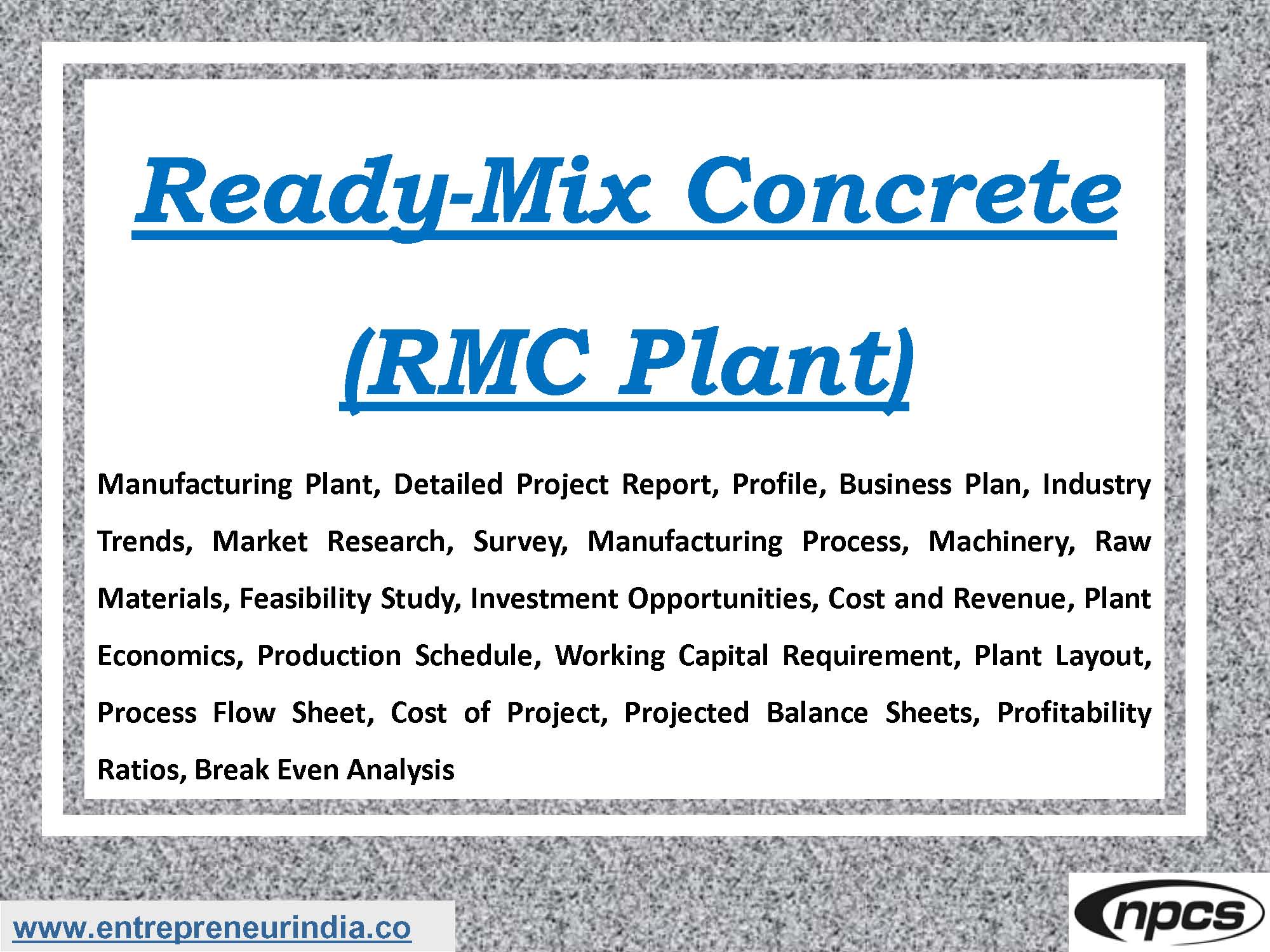 Ready-Mix Concrete (RMC Plant) Manufacturing Plant, Detailed Project Report, Profile, Business Plan, Industry Trends, Market Research, Survey, Manufacturing Process, Machinery, Raw Materials, Feasibility Study, Investment Opportunities, Cost and Revenue, Plant Economics, Production Schedule, Working Capital Requirement, Plant Layout, Process Flow Sheet, Cost of Project, Projected Balance Sheets, Profitability Ratios, Break Even Analysis