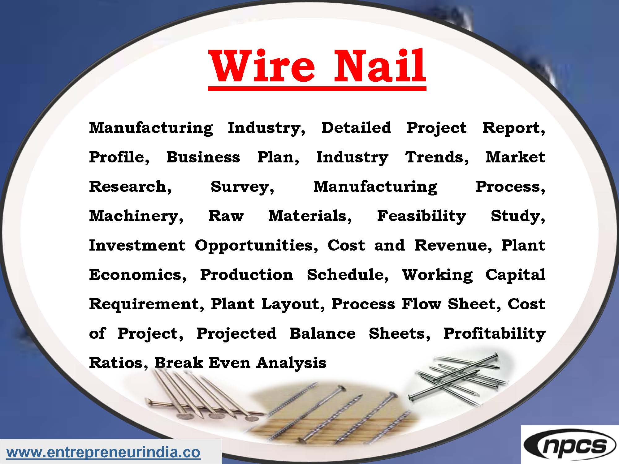 Wire Nail Manufacturing Industry, Detailed Project Report, Profile, Business Plan, Industry Trends, Market Research, Survey, Manufacturing Process, Machinery, Raw Materials, Feasibility Study, Investment Opportunities, Cost and Revenue, Plant Economics, Production Schedule, Working Capital Requirement, Plant Layout, Process Flow Sheet, Cost of Project, Projected Balance Sheets, Profitability Ratios, Break Even Analysis
